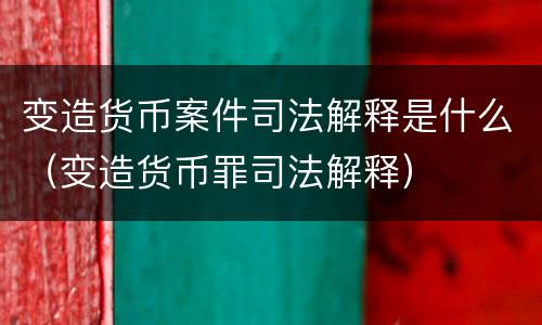 变造货币案件司法解释是什么（变造货币罪司法解释）