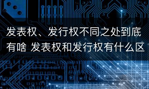 发表权、发行权不同之处到底有啥 发表权和发行权有什么区别