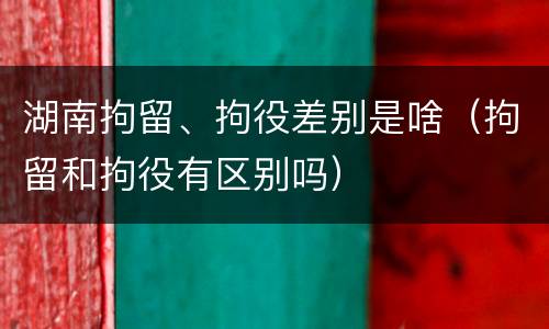 湖南拘留、拘役差别是啥（拘留和拘役有区别吗）