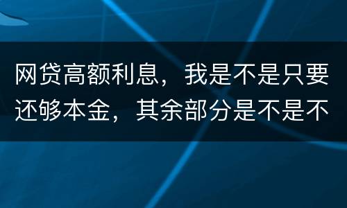 网贷高额利息，我是不是只要还够本金，其余部分是不是不用还了