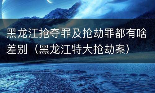 黑龙江抢夺罪及抢劫罪都有啥差别（黑龙江特大抢劫案）