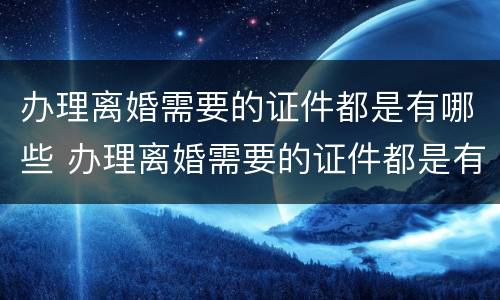 办理离婚需要的证件都是有哪些 办理离婚需要的证件都是有哪些内容