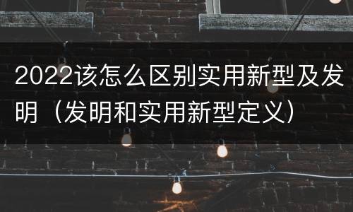2022该怎么区别实用新型及发明（发明和实用新型定义）