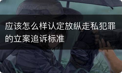 应该怎么样认定放纵走私犯罪的立案追诉标准