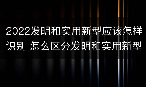2022发明和实用新型应该怎样识别 怎么区分发明和实用新型