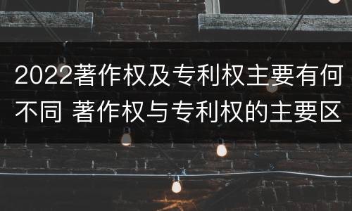 2022著作权及专利权主要有何不同 著作权与专利权的主要区别