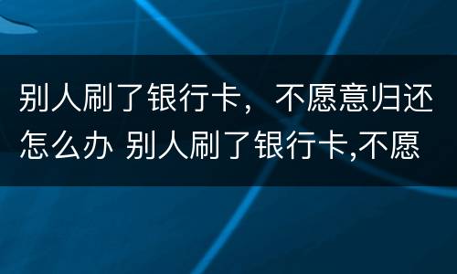 别人刷了银行卡，不愿意归还怎么办 别人刷了银行卡,不愿意归还怎么办理