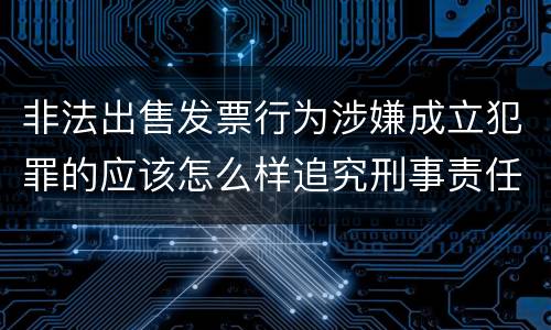 非法出售发票行为涉嫌成立犯罪的应该怎么样追究刑事责任