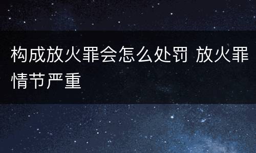 构成放火罪会怎么处罚 放火罪情节严重