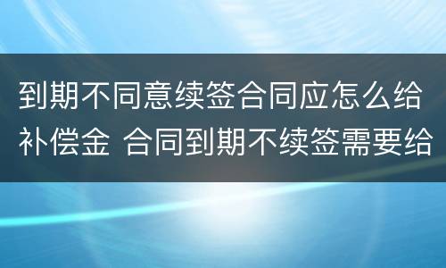 到期不同意续签合同应怎么给补偿金 合同到期不续签需要给补偿金吗