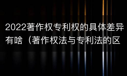 2022著作权专利权的具体差异有啥（著作权法与专利法的区别）