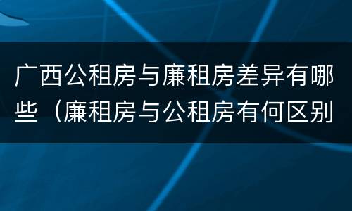 广西公租房与廉租房差异有哪些（廉租房与公租房有何区别）