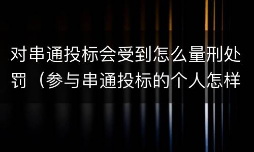 对串通投标会受到怎么量刑处罚（参与串通投标的个人怎样判刑）