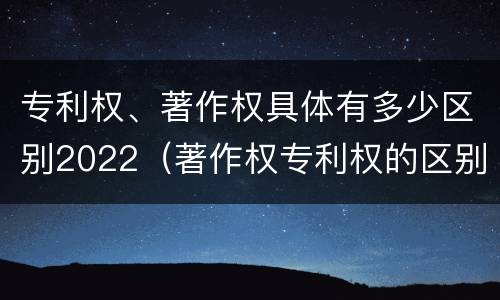 专利权、著作权具体有多少区别2022（著作权专利权的区别）