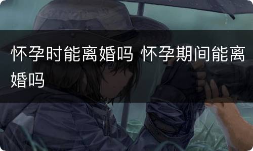 怀孕时能离婚吗 怀孕期间能离婚吗