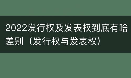 2022发行权及发表权到底有啥差别（发行权与发表权）
