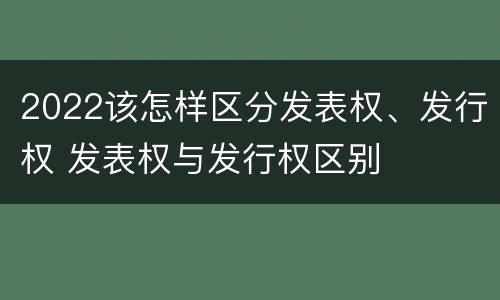 2022该怎样区分发表权、发行权 发表权与发行权区别