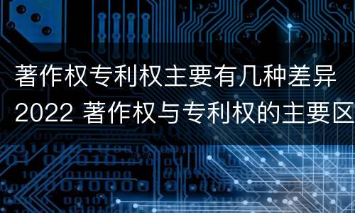 著作权专利权主要有几种差异2022 著作权与专利权的主要区别