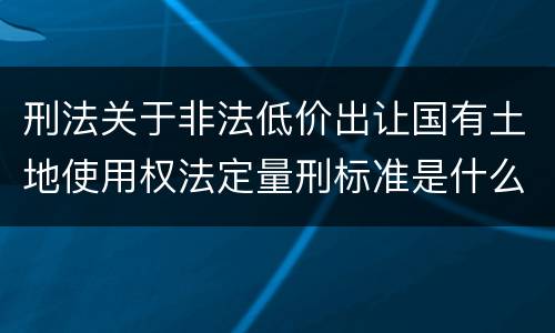 刑法关于非法低价出让国有土地使用权法定量刑标准是什么