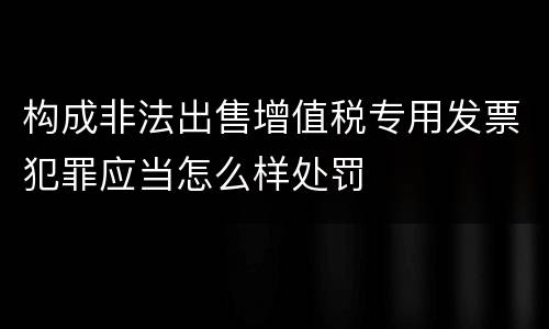 构成非法出售增值税专用发票犯罪应当怎么样处罚