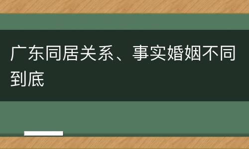广东同居关系、事实婚姻不同到底