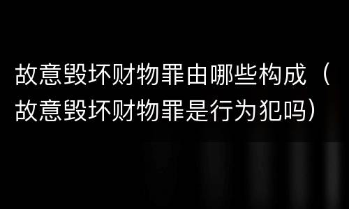 故意毁坏财物罪由哪些构成（故意毁坏财物罪是行为犯吗）