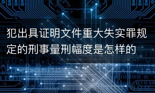 犯出具证明文件重大失实罪规定的刑事量刑幅度是怎样的