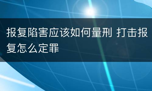 报复陷害应该如何量刑 打击报复怎么定罪