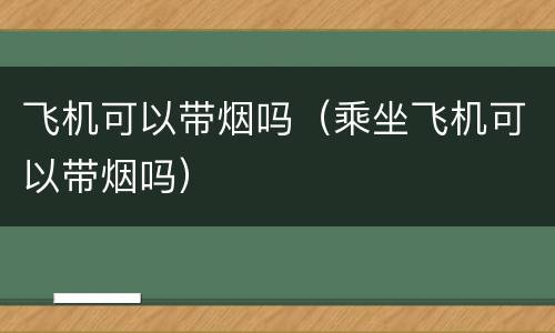 飞机可以带烟吗（乘坐飞机可以带烟吗）