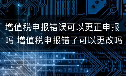 增值税申报错误可以更正申报吗 增值税申报错了可以更改吗?