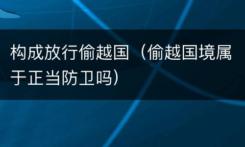 构成放行偷越国（偷越国境属于正当防卫吗）