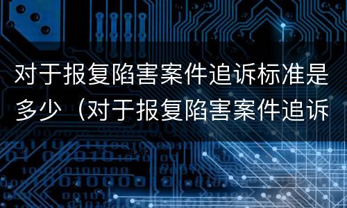 对于报复陷害案件追诉标准是多少（对于报复陷害案件追诉标准是多少年）