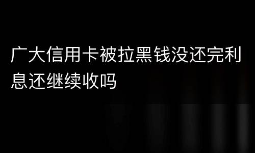 广大信用卡被拉黑钱没还完利息还继续收吗