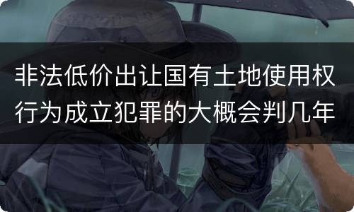 非法低价出让国有土地使用权行为成立犯罪的大概会判几年