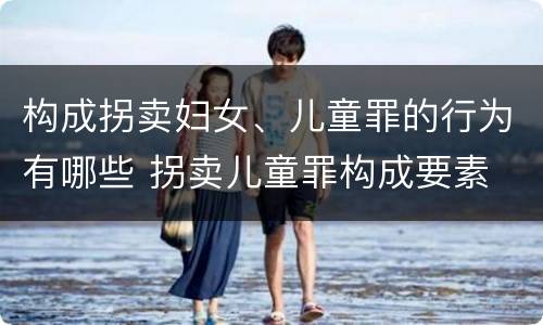 构成拐卖妇女、儿童罪的行为有哪些 拐卖儿童罪构成要素