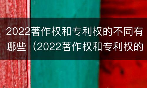 2022著作权和专利权的不同有哪些（2022著作权和专利权的不同有哪些方面）