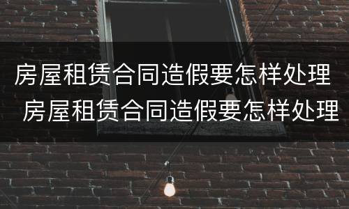 房屋租赁合同造假要怎样处理 房屋租赁合同造假要怎样处理违章