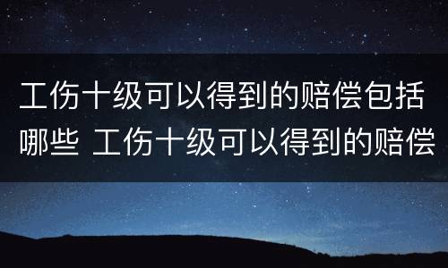 工伤十级可以得到的赔偿包括哪些 工伤十级可以得到的赔偿包括哪些内容