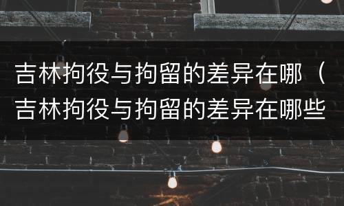吉林拘役与拘留的差异在哪（吉林拘役与拘留的差异在哪些方面）