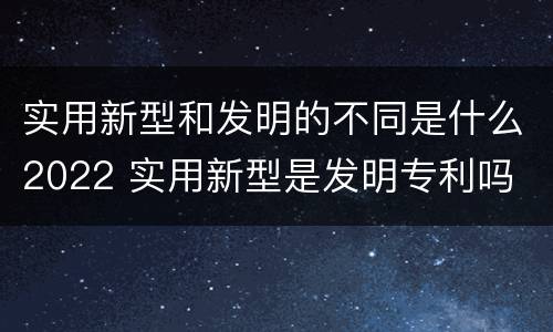 实用新型和发明的不同是什么2022 实用新型是发明专利吗