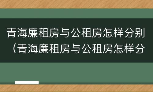 青海廉租房与公租房怎样分别（青海廉租房与公租房怎样分别的）