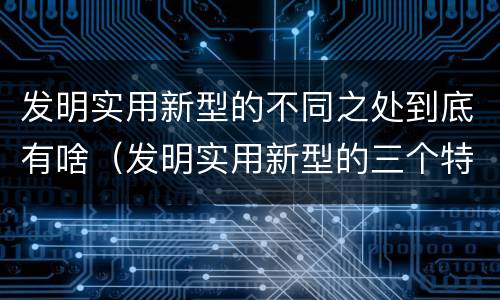 发明实用新型的不同之处到底有啥（发明实用新型的三个特点）