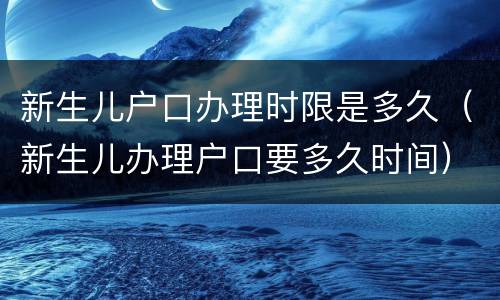 新生儿户口办理时限是多久（新生儿办理户口要多久时间）