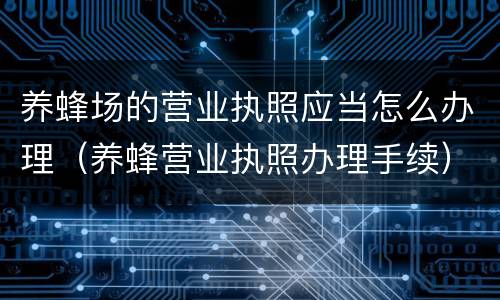 养蜂场的营业执照应当怎么办理（养蜂营业执照办理手续）