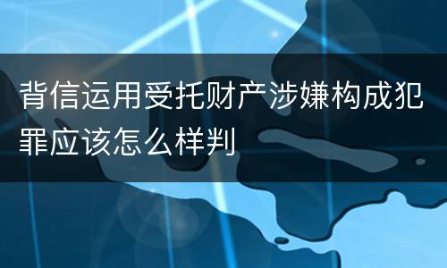 背信运用受托财产涉嫌构成犯罪应该怎么样判