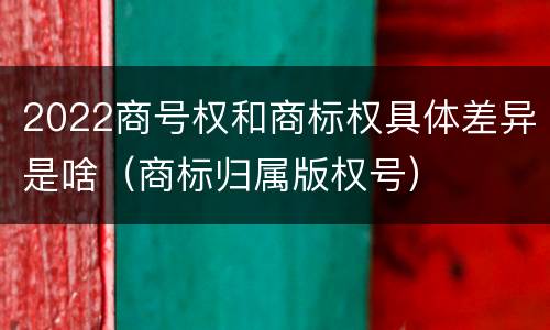 2022商号权和商标权具体差异是啥（商标归属版权号）