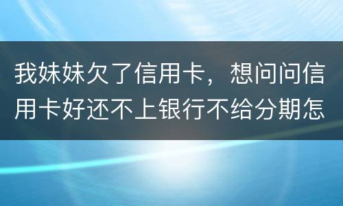 我妹妹欠了信用卡，想问问信用卡好还不上银行不给分期怎么办
