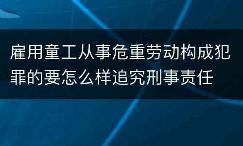 雇用童工从事危重劳动构成犯罪的要怎么样追究刑事责任