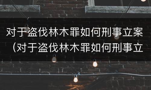 对于盗伐林木罪如何刑事立案（对于盗伐林木罪如何刑事立案）