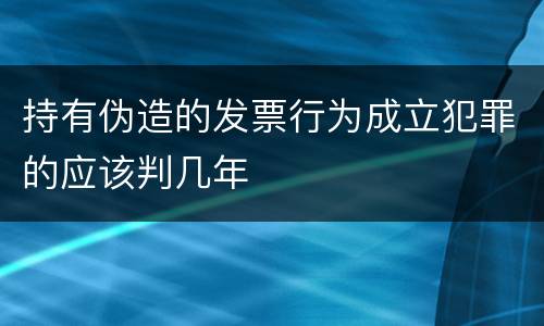 持有伪造的发票行为成立犯罪的应该判几年